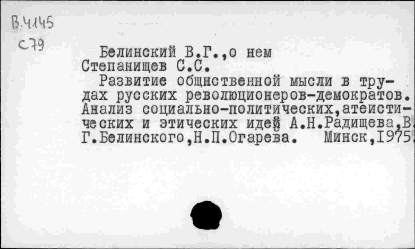 ﻿В-ЧДЧ5
''' Белинский В.Г.,о нем Степанищев С.С.
Развитие общнственной мысли в трудах русских революционеров-демократов. Анализ социально-политических,атеистических и этических иде| А.Н.Радищева,В Г.Белинского,Н.П.Огарева.	Минск,1975